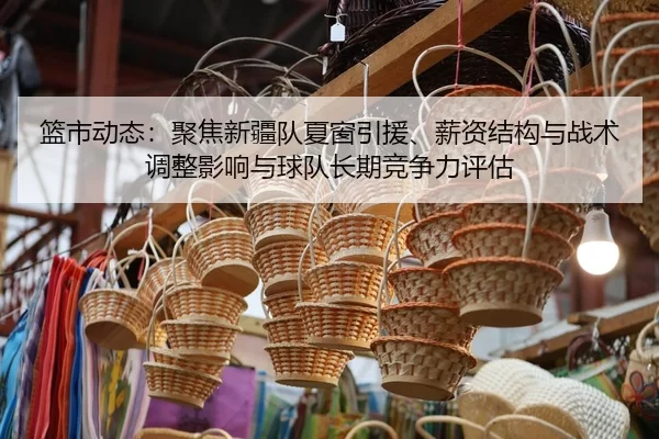 篮市动态：聚焦新疆队夏窗引援、薪资结构与战术调整影响与球队长期竞争力评估